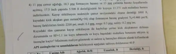 4) 11 ppg camur agarligi, 10.3 ppg formasyon basinci ve 13 ppg catlatma basines kosullarnda
açilmus, 17.5 inch capinda 5.500 ft derinligindeki bir kuyuya 13.375 inch muhafaza borusu
indirilecektir. Kayp sirkulasyon nedeniyle çamur seviyesindeki dusme derinligi 5000 ft.
kuyudaki kick akiskan gazi metan (M_(g)=16) olup formasyon basing gradyeni Y_(p)=0.460psi/ft,
basine farkliliklari limiti: 2200 psi, swab: 0.3 ppg.surge: 0.3 ppg, safety:0.2 ppg ise;
Kuyudaki tim eamurun kayip sirkulasyon ile kaybolup yerine kick akiskaninin dolmasi
durumunda ve SF=1.1
ise kuyu tabaninda ve kuyu basindaki muhafaza borusuna etkiyen is
basinçlar kaçtir? Minimum maliyet gõzeterek ve sadece ie basinglan dikkate alarak kullanilacak
API casinglerini ve uzunluklarmu belirleyerek aşagidaki tabloyu doldurunuz.40 P
Derinligi, ft
square