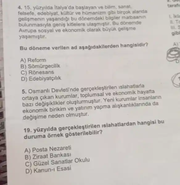 4. 15. yüzyilda Italya'da başlayan ve bilim, sanat,
gelismenir yaşandiği bu dõnemdeki bilgiler matbaanin
kültür ve hümanizm gibi birçok alanda
bulunmasiyla genis kitlelere ulasmistir. Bu dōnemde
sosyal ve ekonomik olarak bũyük gelişme
yaşamiştir.
Bu doneme verilen ad aşağidakilerden hangisidir?
A) Reform
B) Somũrgecilik
C)Ronesans
D) Edebiyatçilik
5. Osmanll Devleti'nde gercekleştirilen Islahatlarla
ortaya çikan kurumlar,toplumsal ve ekonomik hayatta
bazi degisiklikler oluşturmuştur. Yeni kurumlar insanlann
ekonomik birikim ve yatirim yapma alişkanliklarinda da
değişime neden olmuştur.
19. yüzyilda gerçekleştirilen Islahatlardan hangisi bu
duruma ornek gosterilebilir?
A) Posta Nezareti
B) Ziraat Bankasi
C) Gúzel Sanatlar Okulu
D) Kanun-Esasi