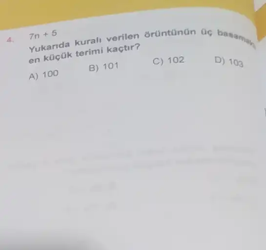 4. 7n+5
Yukarida kurali verien orüntanün ac basamas. en küçük terimi kactir?
A) 100
B) 101
C) 102
D) 103