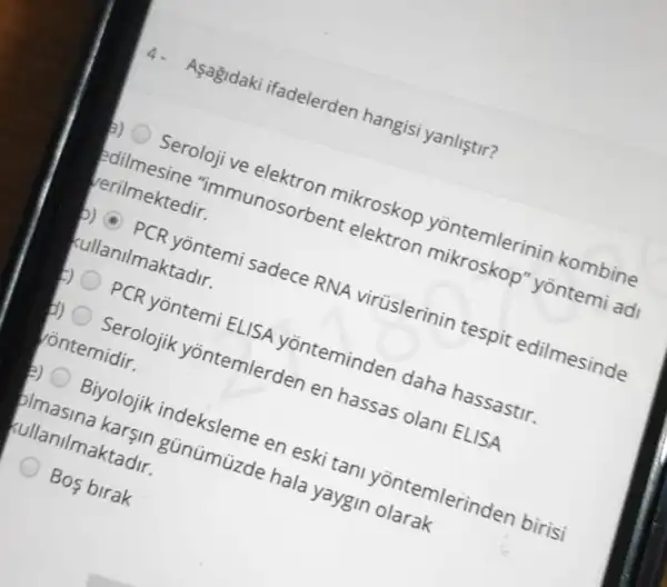 4. Aşagidaki ifadelerden hangisi yanliştir?
b) Seroloji ve elektron mikroskop yontemlerinir kombine
edilmesine "immunosorbent elektron mikroskop'yōntemi adi
verilmektedir.
b) PCR yōntemi sadece RNA virüslerinin tespit edilmesinde
kullanilmaktadir.
PCR yōntemi ELISA yonteminden daha hassastir.
d) Serolojik yōntemlerden en hassas olani ELISA
ontemidir.
Biyolojik indeksleme en eski tan yõntemlerinden birisi
plmasina karşin günümüzde hala yaygin olarak
kullanilmaktadir.
Bos birak