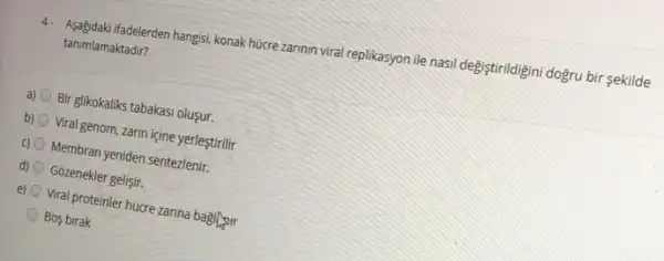 4. Asagidak ifadelerden hangisi, konak hücre zarinin viral replikasyon ile nasil degistirildigini doğru bir sekilde
tanimlamaktadir?
a) Bir glikokaliks tabakasi oluşur.
b) Viral genom, zarmn içine yerleştrili
c) 0 Membran yeniden sentezlenir.
d) Gozenekler gelişir.
e) (1) Viral proteinler húcre zanna bagingir
Bos birak