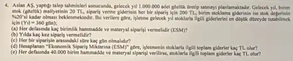 4. Asian AS, yaptig talep tahminleri sonucunda.gelecek yil 1.000.000 adet gōzl0k Gretip satmay planlamaktadir. Gelecek yil birim
stok (gozlok) mallyetinin 20 TL, siparis verme giderinin her bir siparis için 200 TL, birim stoklama giderinin ise stok degerinin
% 20'si kadar olmasi beklenmektedir. Bu verilere gore, isletme gelecek yil stoklarla ilgill giderlerini en doyok düzeyde tutabilmek
icin (Y_(1)l=360gan)
(a) Her defasinda kaç birimlik hammadde ve materyal siparisi vermelidir (ESM)?
(b) Yilda kaç kez siparis vermelidir?
(c) Her bir siparişin arasindaki süre kaç gOn olmalidir?
(d) Hesaplanan "Ekonomik Siparis Miktarina (ESM)"gõre, işletmenin stoklarla ilgili toplam giderler kaç TL olur?
(e) Her defasinda 40.000birim hammadde ve materyal slparisi verilirse, stoklarla ilgill toplam giderler kaç TL olur?