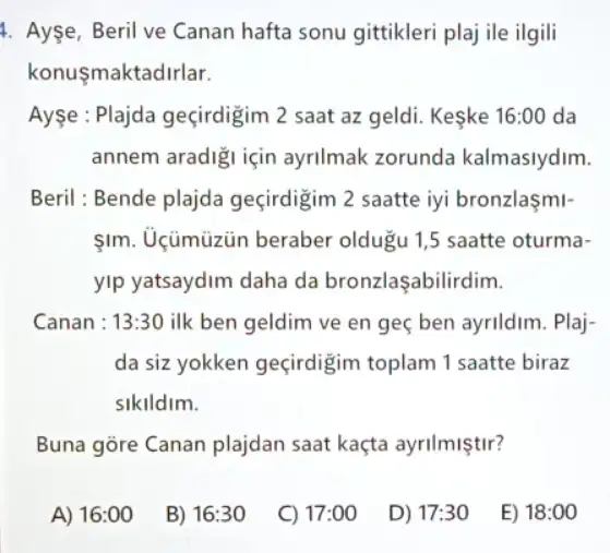 4. Ayse, Beril ve Canan hafta sonu gittikleri plaj ile ilgili
konusmaktadirlar.
Ayse : Plajda geçirdigim ) 2 saat az geldi.Keske 16:00 da
annem aradigi için ayrilmak zorunda kalmaslydim.
Beril : Bende plajda geçirdigim 2 saatte iyi bronzlasmi-
1m. Uçümüzün beraber oldugu 1,5 saatte oturma-
yip yatsaydim daha da bronzlaşabilirdim.
Canan : 13:30 ilk ben geldim ve en geç ben ayrildim.Plaj-
da siz yokken geçirdigim toplam 1 saatte biraz
sikildim.
Buna gore Canan plajdan saat kaçta ayrilmiştir?
A) 16:00
B) 16:30
C) 17:00
D) 17:30
E) 18:00