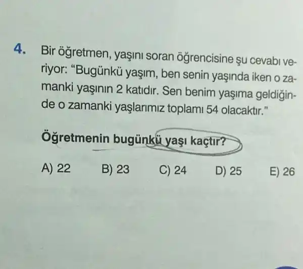 4. Bir ogretmen , yaşini soran ogrencisine su cevabive-
riyor: "Bugủnkü yaşim, ben senin yaşinda iken o za-
manki yaşinin 2 katidir. Sen benim yaşima geldigin-
de o zamanki yaşlarimiz toplam 54 olacaktir."
Ogretmenin bugünku yaş kaçtir?
A) 22
B) 23
C) 24
D) 25
E) 26