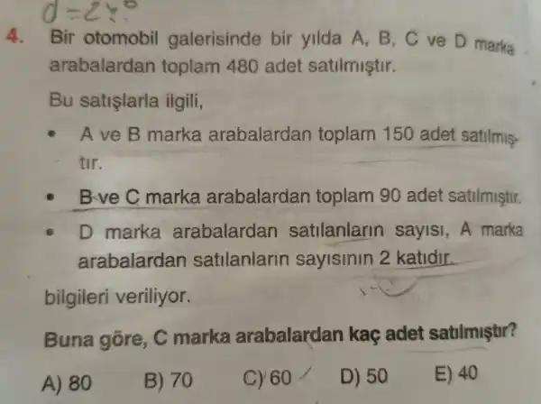 4. Bir otomobil galerisinde bir yilda A,B,C ve D marka
arabalardan toplam 480 adet satilmiştir.
Bu satislarla ilgili,
AveB marka arabalardan toplam 150 adet satilmis-
tir.
Bve C marka arabalardan toplam 90 adet satilmistir.
D marka arabalardan satilanlann saylsi, A marka
arabalardan satilanlarin sayislnln 2 katidir.
Buna gôre, C marka arabalardan kaç adet satilmiştir?
A) 80
B) 70
C) 60
D) 50
E) 40