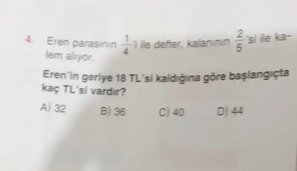 4. Eren parasinin (1)/(4)i
de defter, kalaninin
(2)/(5) si ile ka-
lem alryor.
Eren'in geriye 18 TL'si kaldigina gore baslangicta
kaç TL'si vardir?
A) 32
B) 36
C) 40
D) 44