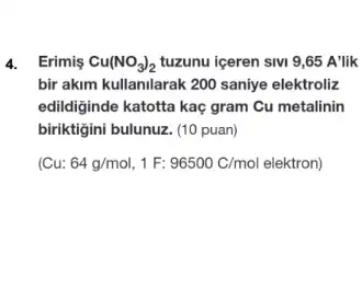 4. Erimis Cu(NO_(3))_(2) tuzunu iceren sivi 9 ,65 A'lik
bir akim kullanilarak 200 saniye elektroliz
edildiginde katotta kaç gram Cu metalinin
biriktigini bulunuz. (10 puan)
u:64g/mol,1F:96500C/mol elektron)