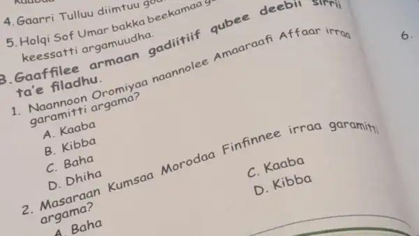 4. Gaarri Tullu diimtuu g
5. Holqi Sof Umar bakka beekamaa
keessatti argamuudha.
ta'e filadhu.
B. Gaaffilee angamun gaditifif qubee deebll
1. Naannoon Oromiyaa naannolee Amaaraafi Affaar irrag
garamitti argama?
A. Kaaba
B. Kibba
C. Baha
D. Dhiha
2. Masaraan Kumsaa Morodaa Finfinnee irraa garamity
argama?
C. Kaaba
A Baha
D. Kibba