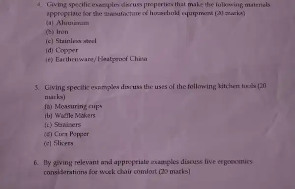 4. Giving specific examples discuss properties that make the following materials
appropriate for the manufacture of household equipment (20 marks)
(a) Aluminum
(b) Iron
(c) Stainless steel
(d) Copper
(e) Earthenware/Heatproof China
5. Giving specific examples discuss the uses of the following kitchen tools (20
marks)
(a) Measuring cups
(b) Waffle Makers
(c) Strainers
(d) Corn Popper
(e) Slicers
6. By giving relevant and appropriate examples discuss five ergonomics
considerations for work chair comfort (20 marks)