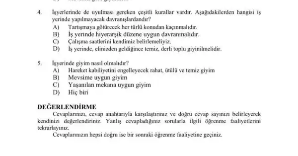 4. Isyerlerinde de uyulmasi gereken çesitli kurallar vardir. Aşagidakilerden hangisi is
yerinde yapilmayacak davranişlardandir?
A) Tartişmaya gôtirecek her türlü konudan kaçinmalidir.
B) is yerinde hiyerargik düzene uygun davranmalidir
C) Caligma saatlerini kendimiz belirlemeliyiz.
D) 1s yerinde, elinizden geldigince temiz, derli toplu giyinilmelidir.
5. Isyerinde giyim nasil olmalidir?
A) Hareket kabiliyetini engelleyecek rahat, itulli ve temiz giyim
B) Mevsime uygun giyim
'aşanilan mekana uygun giyim
D) Hiç biri
DEGERLENDiRME
Cevaplarmizi, cevap anahtarnyla karşilaşturmuz ve dogru cevap sayinizi belirleyerek
kendinizi degerlendiriniz. Yanlus cevapladizinz sorularla ilgili ogrenme faaliyetlerini
tekrarlayiniz.
Cevaplanmizin hepsi dogru ise bir sonraki ogrenme faaliyetine geciniz.