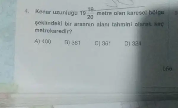 4. Kenar uzunlugu 19(19)/(20) metre olan karesel bolge
seklindeki bir arsanin alant tahmini olarak kac
metrekaredir?
A) 400
B) 381
C) 361
D) 324