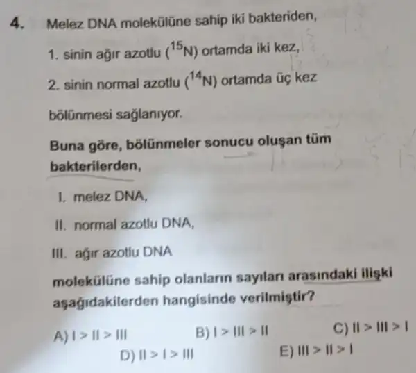 4. Melez DNA molekülline sahip iki bakteriden,
1. sinin ağir azotlu (^15N) ortamda iki kez,
2. sinin normal azotlu (^14N) ortamda úc kez
bõlũnmesi sağlaniyor.
Buna gõre, bôlünmeler sonucu olusan tüm
bakterilerden,
1. melez DNA,
II. normal azotlu DNA,
III. ağir azotlu DNA
molektilüne sahip olanlarin sayilar arasindaki iligki
aşagidakilerden hangisinde verilmiştir?
A) vert gt Vert gt Vert vert 
B) Igt IIIgt II
D) IIgt Igt III
E) IIIgt IIgt I