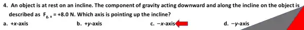 4. An object is at rest on an incline. The component of gravity acting downward and along the incline on the object is
described as F_(g,x)=+8.0N . Which axis is pointing up the incline?
a. +x-axis
b. +y-axis
c. -x-axis
d. -y-axis