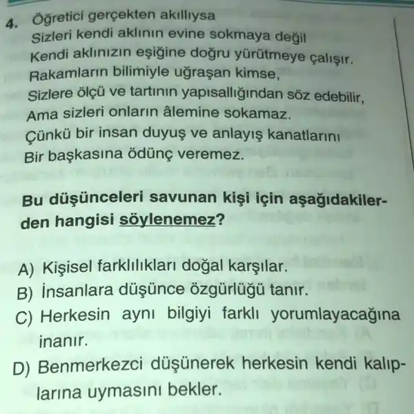 4. Ogretici gercekten akilliysa
Sizleri kendi aklinin evine sokmaya değil
Kendi aklinizin eşigine dogru yürütmeye callşir.
Rakamlarin bilimiyle ugraçan kimse,
Sizlere olçü ve tartinin yapisalligindan sóz edebilir,
Ama sizleri onlarin âlemine sokamaz.
Cúnkú bir insan duyus ve anlayis kanatlarini
Bir başkasina odüng veremez.
Bu düsünceleri savunan kişi icin aşagidakiler-
den hangisi soylenemez?
A) Kişisel farkllllklar dogal karşilar.
B) insanlara dusunce ozgürlugu tanir.
C) Herkesin ayni bilgiyi farkll yorumlayacağina
inanir.
D)Benmerkezci düsünerek herkesin kendi kalip-