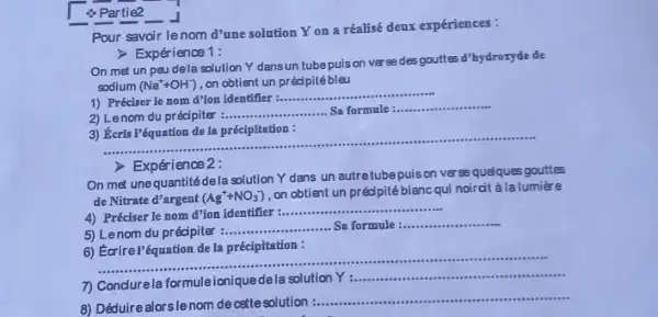 4 Partie2
Pour savoir lenom d'une solution Yon a réalisé deux expériences:
> Expérience 1:
On met un peu dela solution Y dans un tubepuison verse des gouttes d'hydroryde de
sodium (Na^++OH^-) on obtient un préc pitébleu
1) Préciser le nom d'ion identifier :..............
__
2) Lenom du précipiter
__
__
3) Keris l'équation de In précipitation :
__
> Expérience 2:
On met unequantité dela solution Y dans un autretubepuison ver se quelques gouttes
de Nitrate d'argent (Ag^++NO_(3)^-)
on obtient un précipité blancqui noircit à la lumière
__
4) Préciser le nom d'ion identifier :...............
5) Lenom du pr écipiter :
__ Sa formule
__
6) Écrirel'équation de la précipitation :
__ ..................are
Y __
8) Déduire alorslenom de ostte solution
__