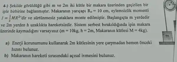 4-) Sekilde gibi m ve 2m iki kütle bir makara uzerinden geçirilen bir
iple birbirine baglanmistir.Makaranin yariçapi R_(o)=10 cm, eylemsizlik momenti
I=(1)/(2)MR^2 dir ve sürtũnmesiz yataklara monte edilmistir . Başlangiçta m yerdedir
ve 2m yerden h uzakllkta hareketsizdir.Sistem serbest birakildiginda ipin makara
tizerinde kaymadigini varsaylnlz (m=10kg,h=2m Makaranin kútlesi M=4kg
a) Enerji korunumunu kullanarak 2m kútlesinin yere carpmadan hemen onceki
hizini bulunuz.
b) Makaranin hareketi strasindaki açisal ivmesini bulunuz.