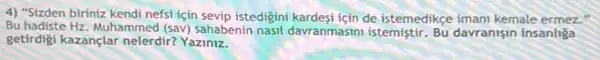 4) "Sizden biriniz kendi nefsi için sevip istedigini kardesi için de istemedikçe imani kemale ermez."
Bu hadiste Hz. Muhammed (sav) sahabenin nasil davranmasini istemistir Bu davranisin insanliga
getirdigi kazançlar nelerdir?Yaziniz.