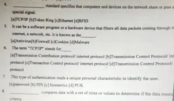 4.
__ standard specifies that computers and devices on the network share or pass a
special signal.
[a]TCP/IP [b]Token Ring [c]Ethernet [d]RFID
5. It can be a software program or a hardware device that filters all data packets coming through th
internet, a network, etc it is known as the
__
[a]Antivirus(b]Firewall [c]Cookies [d]Malware
6. The term "TCP/P"stands for __
[a]Transmission Contribution protocol internet protocol [b] Transmission Control Protocol/ int
protocol [c] Transaction Control protocol internet protocol [d] Transmission Control Protocol/
protocol
7. This type of authentication reads a unique personal characteristic to identify the user.
[a]password [b] PIN [c] biometrics [d] PUK
8. __ compares data with a set of rules or values to determine if the data meets
criteria