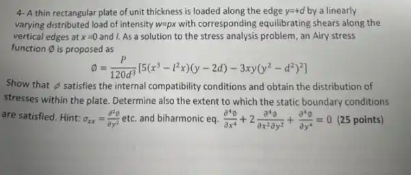 4- A thin rectangular plate of unit thickness is loaded along the edge y=+d by a linearly
varying distributed load of intensity w=px with corresponding equilibrating shears along the
vertical edges at x=0 and I. As a solution to the stress analysis problem, an Airy stress
function varnothing  is proposed as
emptyset =(P)/(120d^3)[5(x^3-l^2x)(y-2d)-3xy(y^2-d^2)^2]
Show that sb satisfies the internal compatibility conditions and obtain the distribution of
stresses within the plate Determine also the extent to which the static
are satisfied. Hint: sigma _(xx)=(partial ^2phi )/(partial y^2) etc. and biharmonic eq. (partial ^4emptyset )/(partial x^4)+2(partial ^4emptyset )/(partial x^2)partial y^(2)+(partial ^4emptyset )/(partial y^4)=0 (25 points)