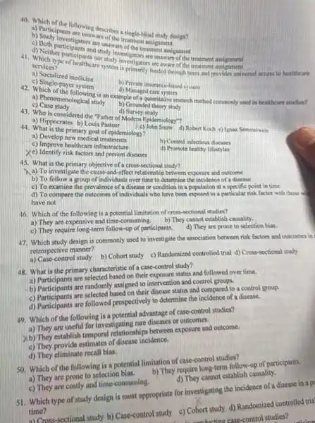 40. Which of the following describes a single-blind study design?
a) Participants are unaware of the treatment assignment
b) Study investigators are unswere of the treatment masynment.
c) Both participants and atudy investigators are maware of the treatment assignment
d) Neither participants nor study investigators are aware of the treatment assignment
41. Which type of healtheare system is primarily forded through tases and provides universal access to healtheare
services?
a) Socialized medicine
b) Private insorance-haved sylen
c) Single-payer system	d) Managed care system
42. Which of the following is an example of a quantitative research method commonly used in healtheare studies?
a) Phenomenological study b) Grounded theory study
c) Case study
d) Survey study
43. Who is considered the "Father of Modern Epidemiology"?
a) Hippocrates b) Louis Pasteur (c) John Snow d) Robert Koch c) Ignaz Semmelweis
44. What is the primary goal of epiderniology?
b) Control infectious discase
a) Develop new medical treatments
c) Improve healthcare infrastructure
d) Promote healthy lifestyles
ye) Identify risk factors and prevent diseases
45. What is the primary objective of a cross-sectional study?
a) To investigate the cause-and-effect relationship between exposure and outcome
b) To follow a group of individuals over time to determine the incidence of a disease
c) To examine the prevalence of a disease of condition in a population at a specific point in time
d) To compare the outcomes of individuals who have been exposed to a particular risk factor with those w
have not
16. Which of the following is a potential limitation of cross-sectional studies?
a) They are expensive and time-consuming.They cannot establish causality.
c) They require long-term follow-up of participants. 4)They are prone to selection bias.
study design is commonly used to investigate the association between risk factors and outcomes in
whospective manner?
retrospectintrol study b)Cohort study c) Randomized controlled trial d) Cross-sectional study
48. What is the primary characteristic of case-control study?
on their exposure status and followed over time.
b) Participants are randomi assigned to intervention and control groups.
based on their disease status and compared to a control group.
d) Participants are followed prospectively to determine the coldence of a disease.
advantage of case-control studies?
which or th useful for investigating hip diseases or
xb) They establish tempera relationships between exposure and outcome.
of disease incidence.
50. Which of the following is a potential limitation of case-control studies?
d) They eliminate recall bias.
d) They cannot establish causality.
a) They are prone to selection bias.
b) They require long-term follow-up of participants.
c) They are costly and time-consuming-
51. Which type of study design is most appropriate for investigating the incidence of a disease in a p
time?
ort studies? time mssectional study b) Case-control study e)Cohort study d) Randomized controlled tria