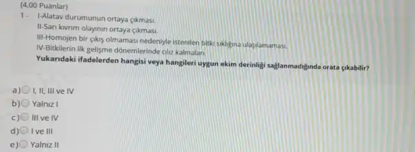 (4,00 Puanlar)
1- I-Alatav durumunun ortaya <ikmasi.
II-Sari kivrim olayinin ortaya cikmasi.
III-Homojen bir çikis olmamasi nedeniyle istenilen bitki sikligina ulasilamamasi.
IV-Bitkilerin ilk gelişme dõnemlerinde alu kalmalari.
Yukaridaki ifadelerden hangisi veya hangileri uygur ekim derinlig saglanmadiginda orata cikabilir?
a) I,II, III ve IV
b) Yalniz I
III ve IV
Ive III
e) Yalniz II