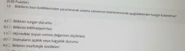 (4,00 Puanlar)
13- Bitkilerin baz ozelliklerinden yararlanarak sulama zamaninin belirlenmesi nde aşagidakilerder hangisi kullanilmaz?
a) Bitkinin turgor durumu
b) Bitkinin infiltrasyon hiz
Hücredeki suyun ozmos degerinin olçülmesi
d) Stomalarin açiklik veya karalilik durumu
e) 0 Bitkinin morfolojik ozellikleri