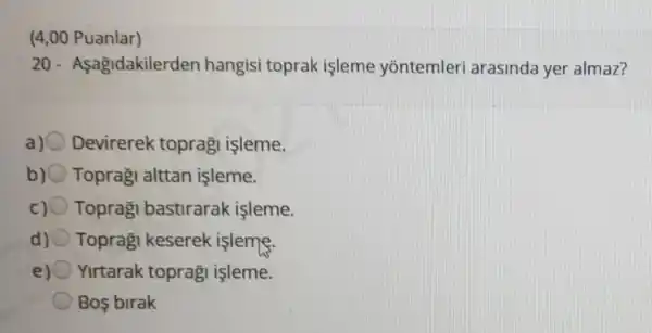 (4,00 Puanlar)
20 - Asagidakilerder hangisi toprak işleme yōntemleri arasinda yer almaz?
a) Devirerek topragi işleme.
b) 0 Topraği alttan işleme.
Toprag bastirarak işleme.
d) Topraği keserek islems.
Yirtarak topragi isleme.
Bos birak