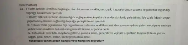 (4,00 Puanlar)
24.Ekim:Bitkisel üretimin baslang ci olan toh umun;slcaklik nem, ISIK hava gib i uvgun yasama kosullarin in saglandigi
topraga birakilmasi islemidir.
1- Dikim : Bitkisel Gretimin devamlihgin I saglaya n ozel ko sullarda ve dar alar larda gel listirilm is fide ya da fidan n uygun
yasama kosullannin saglandigi topra a yerlest irilmesi işlemidir.
III- Tohum: Bitki ciceklerini n diçi orgar larin lln tozlanma a ve dó llenmesind en sonra meydana gelen, em briyo ve embriyo
yedek besin maddes si bulunduran generatif Greme organina denir
IV-Toh umluk: Yeni bitkin neydar la getirme sansina sahi p. generati f ve vejetati f organlar in tümüne (tohum , yumru,
sogan felik rizom,stolon, kardetohumluk denir.
Yukandaki tanimlardan hangis ivey hangiler i doxrudur?