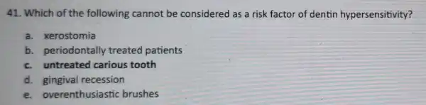 41. Which of the following cannot be considered as a risk factor of dentin hypersensitivity?
a. xerostomia
b. periodontal y treated patients
c. untreated carious tooth
d. gingival recession
e. overenthusiastic brushes