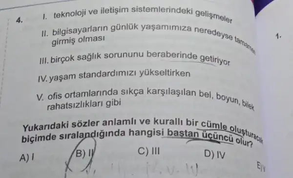 4.
1. teknoloji ve iletişim sistemlerindeki geliçmeler
II. bilgisayarlarin günlük yaşamimiza neredeys tamarnes girmis olmasi
III. birçok sağlik sorununu beraberinde getiriyor
IV. yaşam standardimiz yükseltirken
V. ofis ortamlarinda sikça karşilaşilan bel boyun, bilek
rahatsizliklari gibi
bigmele-arang-gelgincis hangisi besan-ukundangan hangisi bastan Getincolusturacal
A) I
B) II
C) III
D) IV