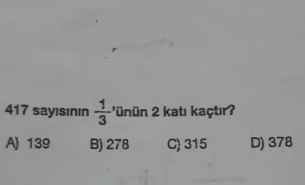 417 saylsinin (1)/(3) 'Unün 2 kati kaçtir?
A) 139
B) 278
C) 315
D) 378