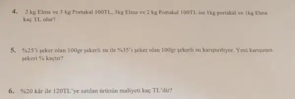 4.2 kg Elma ve 3 kg Portakal 100TL , 3kg Elma ve 2 kg Portakal 100TL ise 1kg portakal ve 1kg Elma
kaç TL olur?
5. % 25' i seker olan 100gr sekerli su ile % 35'i seker olan 100gr sekerli su kariştirihyor. Yeni karisimin
sekeri %  kaçtir?
6. % 20 kâr ile 120TL'ye satilan ủrünün maliyeti kaç TL 'dir?