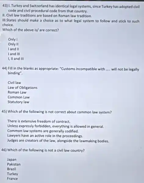 43)1. Turkey and Switzerland has identical legal systems since Turkey has adopted civil
code and civil procedural code from that country.
II. Civil law traditions are based on Roman law tradition.
III.States should make a choice as to what legal system to follow and stick to such
choice.
Which of the above is/ are correct?
Only I
Only II
land II
land III
I, II and III
44) Fill in the blanks as appropriate: "Customs incompatible with __ will not be legally
binding".
Civil law
Law of Obligations
Roman Law
Common Law
Statutory law
45) Which of the following is not correct about common law system?
There is extensive freedom of contract.
Unless expressly forbidden , everything is allowed in general.
Common law systems are generally codified.
Lawyers have an active role in the proceedings.
Judges are creators of the law, alongside the lawmaking bodies.
46) Which of the following is not a civil law country?
Japan
Pakistan
Brazil
Turkey
France