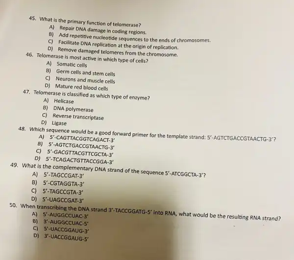 45. What is the primary function of telomerase?
A) Repair DNA damage in coding regions.
B) Add repetitive nucleotide sequences to the ends of chromosomes.
C) Facilitate DNA replication at the origin of replication.
D) Remove damaged telomeres from the chromosome.
46. Telomerase is most active in which type of cells?
A) Somatic cells
B) Germ cells and stem cells
C) Neurons and muscle cells
D) Mature red blood cells
47. Telomerase is classified as which type of enzyme?
A) Helicase
B) DNA polymerase
C) Reverse transcriptase
D) Ligase
48. Which sequence would be a good forward primer for the template strand: 5'-AGTCTGACCGTAA CTG-3'?
A)5'-CAGTTACGGTCAGACT-3'
B) 5'-AGTCTGACCGTAACTG-3'
5'-GACGTTACGTTCGCTA-3'
5'-TCAGACTGTTACCGGA-3'
49. What is the complementary DNA strand of the sequence 5'-ATCGGCTA-3'
A) 5'-TAGCCGAT-3'
B) 5'-CGTAGGTA-3'
C) 5'-TAGCCGTA-3'
D) 5'-UAGCCGAT-3'
50. When transcribing the DNA strand 3'-TACCGGATG-5' into RNA, what would be the resulting RNA strand?
A) 5'-AUGGCCUAC-3'
B) 3'-AUGGCCUAC-5'
C) 5'-UACCGGAUG-3'
D) 3'-UACCGGAUG-5'