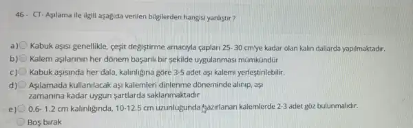 46- CT-Aşilama ile ilgili aşagida verilen bilgilerden hangisi yanliştir?
a) Kabuk aşISI genellikle, cesit degiştirme amaciyla caplari 25-30 cm'ye kadar olan kalin dallarda yapilmaktadir.
b) Kalem aşilarinin her dònem başaril bir sekilde uygulanmas mümkündür
c) Kabuk aşisinda her dala, kalinligina gore 3-5 adet aşi kalemi yerleştirilebilir.
d) Asilamada kullanilacak asi kalemleri dinlenme dòneminde alinip.asi
zamanina kadar uygun sartlarda saklanmaktadir
e) 0.6-1.2 cm kalinliginda, 10-12.5 cm uzunlugunda Qazirlanan kalemlerde 2-3 adet gõz bulunmalidir.
Bos birak