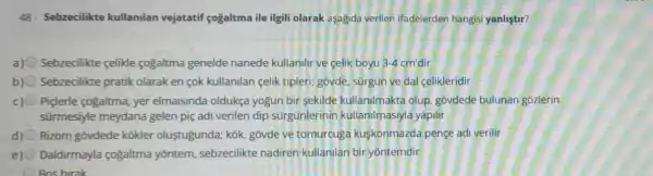 48 - Sebzecilikte kullanilan vejatatif çogaltma ile ilgili olarak aşagida verilen ifadelerden hangisi yanliştir?
a) Sebzecilikte celikle cogaltma genelde nanede kullanilir ve celik boyu 3-4 cm'dir
b) Sebzecilikte pratik olarak en cok kullanilan celik tipleri: govde sürgun ve dal celikleridir
c) 0 Piçlerle cogaltma, yer elmaisinda oldukça yogun bir sekilde kullanilmakta olup, govdede bulunan gozlerin
sürmesiyle meydana gelen piç adi verilen dip sürgünlerin in kullanilmasiyla yapilir
d) Rizom gõvdede kōkler oluştugunda; kok, gõvde ve tomurcuga kuskonmazda pençe adi verilir
e) 0 Daldirmayla cogaltma yōntem, sebzecilikte nadiren kullanilan bir yontemdir