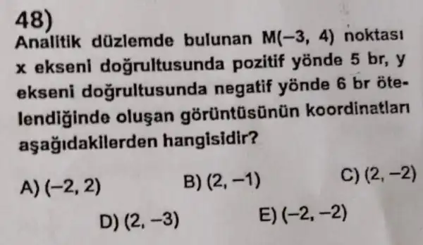 48)
Analitik düzlemde bulunan M(-3,4) noktasi
x eksenl doğrultusunda pozitif yonde 5 br,y
ekseni doğrultusunda negatif yonde 6 br ôte-
lendiginde olusan gorüntüsünün koordinatlan
aşağidakilerden hangisidir?
A) (-2,2)
B) (2,-1)
C) (2,-2)
D) (2,-3)
E) (-2,-2)