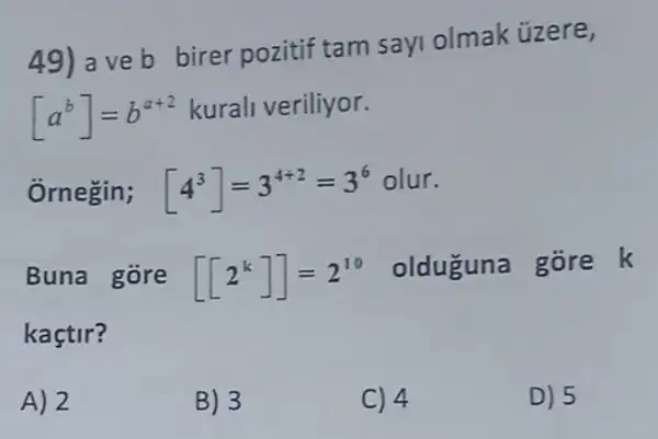 49) a ve b birer pozitif tam say olmak ủzere,
[a^b]=b^a+2 kurali veriliyor.
Ôrnegin; [4^3]=3^4+2=3^6 olur.
Buna góre
[[2^k]]=2^10 olduguna gore k
kaçtir?
A) 2
B) 3
C) 4
D) 5