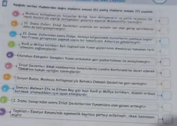 4
Asogide verilen ifadelerden dogru olaniarin sonuna
(D) yanling olanlarin sonum (Y) yozalum
Morkovo Antlasmasi Birligi, Sevr Antiogmas he corlik rejminin
O_(4)
square 
Devietiyle yaptig antlasmalan gecersi
II tnonu Devletler arasinda bir suredir var olan gorug ayritiklarin
square 
daha do belirginlestirmistir
II. Inonu Zaferinden sonra Italya, Antalyo bolgesindeki kuwetlerin boslar.
square  yapmak uzere bir temsileisini Ankaraya gondermistir
c
etmesini saglamişlardir
Kuvô Bati Cephesinde Yunan guçlerininin Anodolu'yu tomomen terk
square 
d.
Kutahya-Eskisehir Savaslari Yunan ordusunun ger puskurtulmesi ile sonuglanmistir.
square 
Itilaf Devletleri BMM HukQmetinin temsilcilerini Londro Konferansina davet ederek
square 
TBMM'nin hukuki varligini tanimislardir.
Sovyet Rusya Moskova Antlasmasi'yla Batum'u Osmanl Devletine geri vermistir
square 
C
katilmak istemedikler için isyan etmişlerdir.
Mehmet Efe ve Ethem Bey gibi bazi Kuvâ-yi Milliye birlikleri duzenli orduyo
square 
I. Inonu Savasindan sonra Itilaf Devletlerinin Yunanlilara olan güveni artmistir.
square 
H
mistir. Teskilat-1 Esasiye Kanunu'nda egemenlik kayitsiz sartsiz milletindir, ilkesi benimsen-
square 
h.