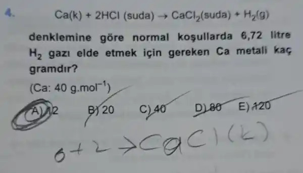 4.
Ca(k)+2HCl(suda)arrow CaCl_(2)(suda)+H_(2)(g)
denklemine gore normal kosullarda 6.72 litre
H_(2) gazl elde etmek icin gereken Ca metali kas
gramdir?
(Ca: 40g.mol^-1)
A) 12
B) 20
C) 40
D) 80 E) 120