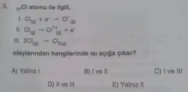 5. (}_{17)Cl atomu ile ilgill,
1. Cl_((g))+e^-arrow Cl_((g))^-
II Cl_((g))arrow Cl_((g))^1++e^-
III 2Cl_((g))arrow Cl_(2(g))
olaylarindan hangllerinde ISI açiga cikar?
A) Yalniz I
B) I ve II
C) I ve III
D) II ve III
E) Yalniz II