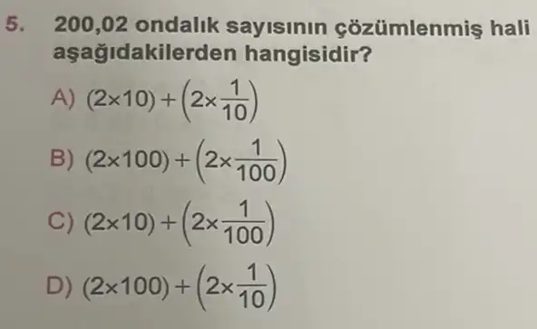 5. 200,02 ondalik sayisinin cozümlenmiş hali
aşağidakilerden hangisidir?
A) (2times 10)+(2times (1)/(10))
B) (2times 100)+(2times (1)/(100))
C) (2times 10)+(2times (1)/(100))
D) (2times 100)+(2times (1)/(10))