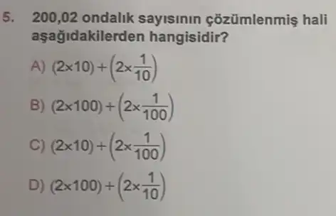 5. 200,02 ondalik sayisinin çõzümlenmis hali
aşağidakilerden hangisidir?
A) (2times 10)+(2times (1)/(10))
B) (2times 100)+(2times (1)/(100))
C) (2times 10)+(2times (1)/(100))
D) (2times 100)+(2times (1)/(10))