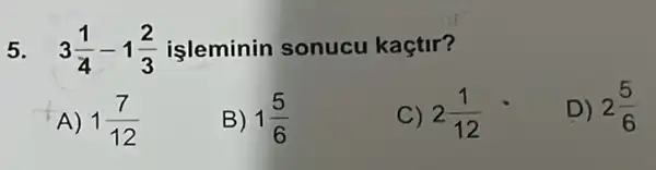 5. 3(1)/(4)-1(2)/(3) işleminin sonucu kaçtir?
A) 1(7)/(12)
B) 1(5)/(6)
C) 2(1)/(12)
D) 2(5)/(6)