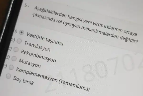 5. Aşagidakilerder hangisi yeni virüs irklarinin ortaya
cikmasinda rol oynayan mekanizmalardan degildir?
a) Vektorle taşinma
Translasyon
Rekombinasyon
Mutasyon
e) Komplementasyon (Tamamlama)
Bos birak