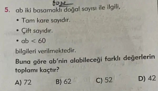 5. ab iki basamakli dogal sayisi ile ilgili,
Tam kare sayidir.
- Cift sayldir.
ablt 60
bilgileri verilmektedir.
Buna gore ab'nin alabileceği farkli degerlerin
toplami kaçtir?
A) 72
B) 62
C) 52
D) 42