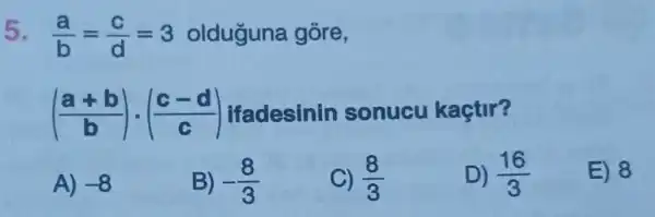 5. (a)/(b)=(c)/(d)=3 olduguna gore,
((a+b)/(b))cdot ((c-d)/(c)) Ifadesinin sonucu kaçtir?
A) -8
B) -(8)/(3)
C) (8)/(3)
D) (16)/(3)
E) 8