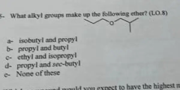 5. What alkyl groups make up the following ether?(LO.8)
a- isobutyl and propyl
b- propyl and butyl
c. cthyl and isopropyl
d- propyland see-butyl
e.None of these