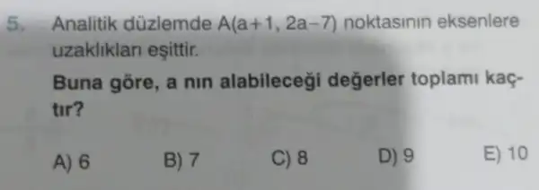 5. Analitik düzlemde A(a+1,2a-7) noktasinin eksenlere
uzakliklan esittir.
Buna gore a nin alabilecegi degerler toplami kaç-
tir?
A) 6
B) 7
C) 8
D) 9
E) 10