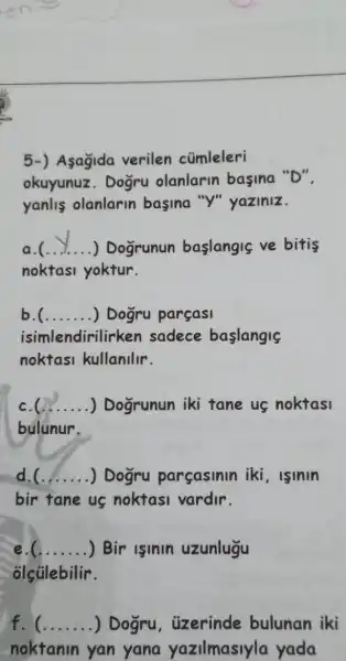 5-) Asagida verilen cümleleri
okuyunuz. Doğru olanlarin basina "D":
yanlis olanlarin basina "Y"yaziniz.
__ ) Dogrunun baslangis ve bitis
noktasi yoktur.
b __ ) Dogru parçasi
isimlendirilirken sadece baslangis
noktasi kullanllr.
__ .....) ....) Dogrunun iki tane us noktasi
bulunur.
__ ) Dogru parcasinin iki , lsinin
bir tane us noktasi vardir.
__ ) Bir isinin uzunlugu
olçülebilir.
f. __ ) Dogru . uzerinde bulunan iki
noktanin yan yana yazilmasiyla yada